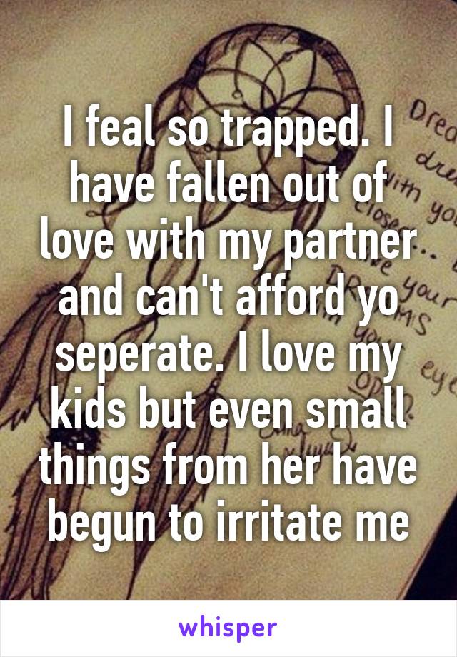 I feal so trapped. I have fallen out of love with my partner and can't afford yo seperate. I love my kids but even small things from her have begun to irritate me