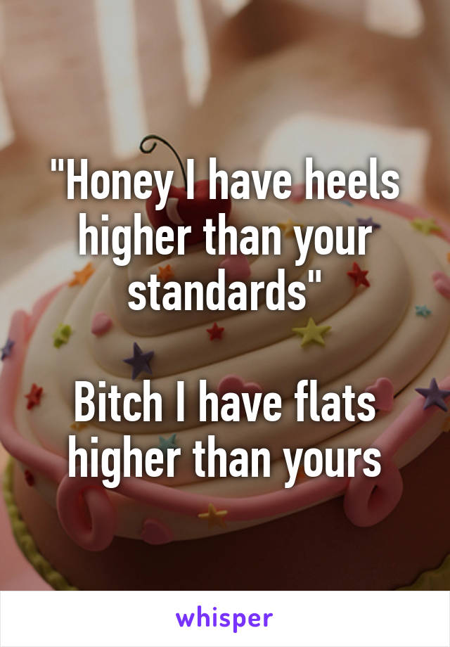 "Honey I have heels higher than your standards"

Bitch I have flats higher than yours