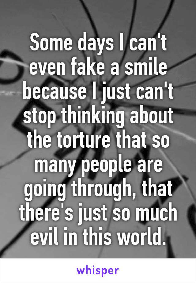 Some days I can't even fake a smile because I just can't stop thinking about the torture that so many people are going through, that there's just so much evil in this world.