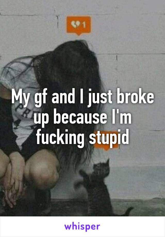 My gf and I just broke up because I'm fucking stupid