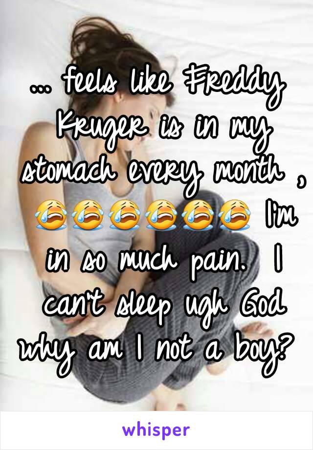 ... feels like Freddy Kruger is in my stomach every month , 😭😭😭😭😭😭 I'm in so much pain.  I can't sleep ugh God why am I not a boy?  