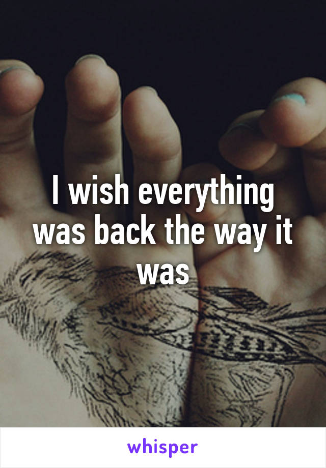 I wish everything was back the way it was