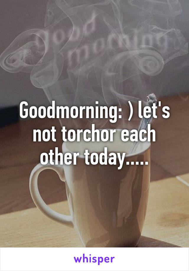 Goodmorning: ) let's not torchor each other today.....