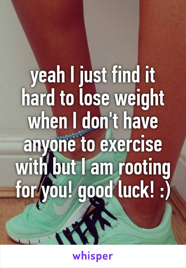 yeah I just find it hard to lose weight when I don't have anyone to exercise with but I am rooting for you! good luck! :)