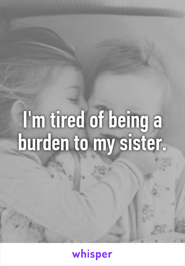 I'm tired of being a burden to my sister.