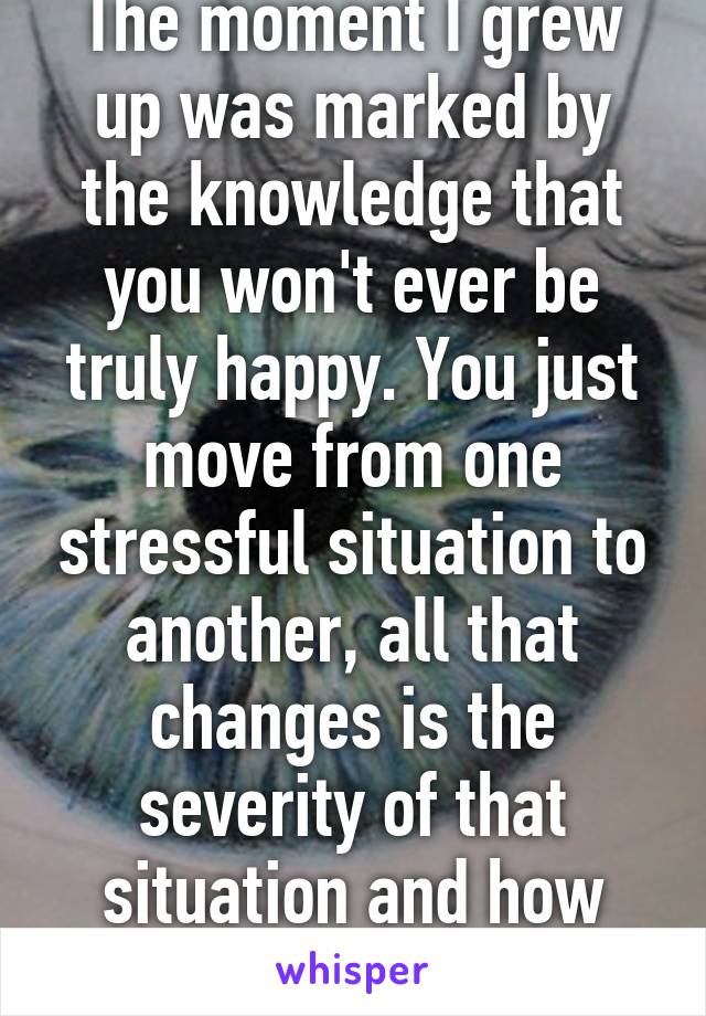 The moment I grew up was marked by the knowledge that you won't ever be truly happy. You just move from one stressful situation to another, all that changes is the severity of that situation and how you cope with it.