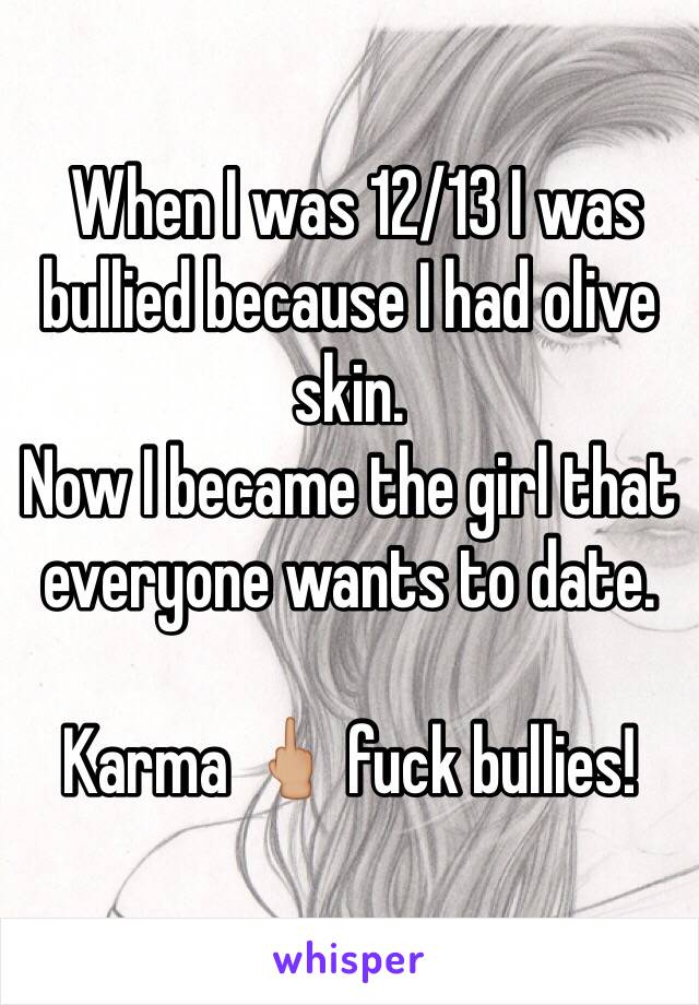  When I was 12/13 I was bullied because I had olive skin.
Now I became the girl that everyone wants to date. 

Karma 🖕🏼 fuck bullies!