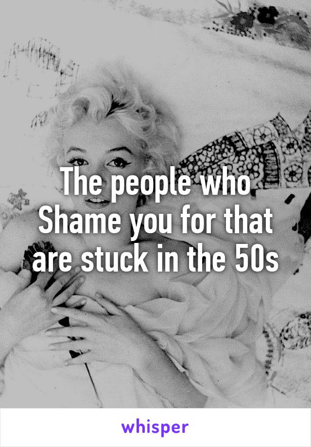 The people who
Shame you for that are stuck in the 50s