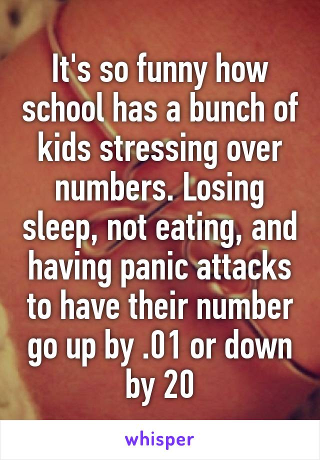 It's so funny how school has a bunch of kids stressing over numbers. Losing sleep, not eating, and having panic attacks to have their number go up by .01 or down by 20