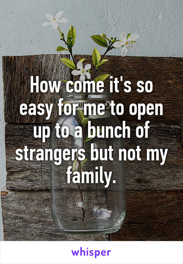 How come it's so easy for me to open up to a bunch of strangers but not my family.