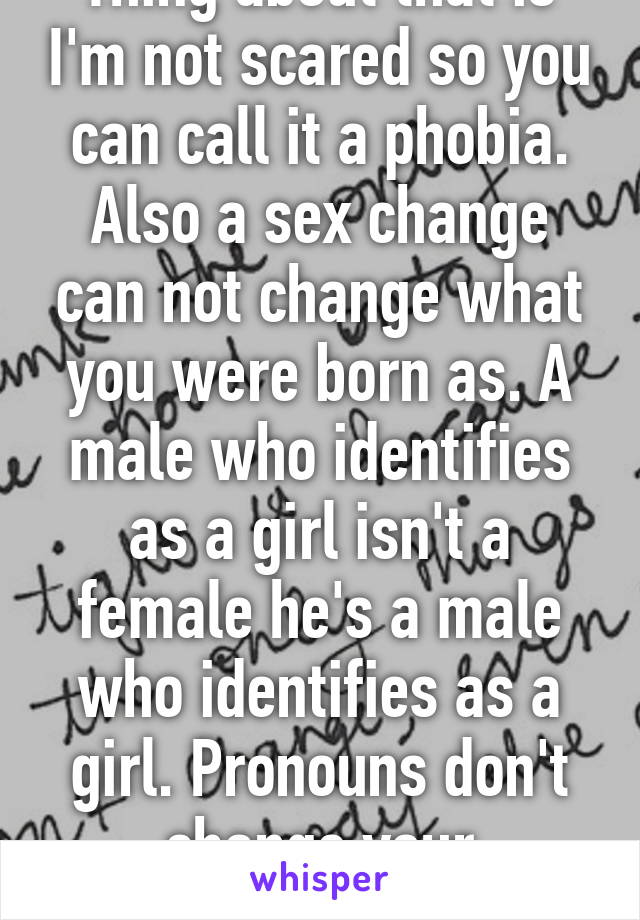 Thing about that is I'm not scared so you can call it a phobia. Also a sex change can not change what you were born as. A male who identifies as a girl isn't a female he's a male who identifies as a girl. Pronouns don't change your biological sex.