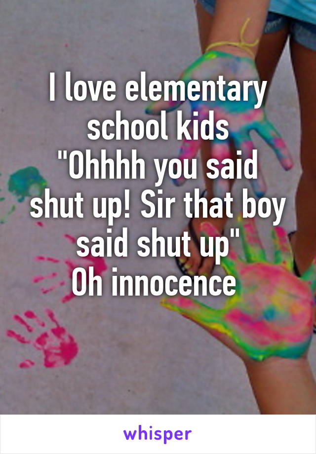 I love elementary school kids
"Ohhhh you said shut up! Sir that boy said shut up"
Oh innocence 

