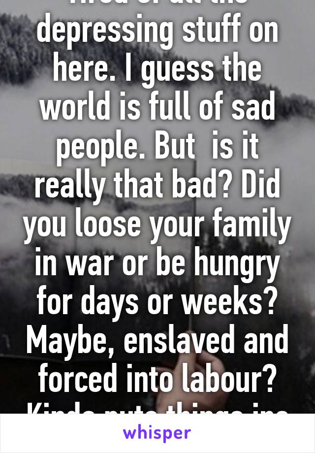 Tired of all the depressing stuff on here. I guess the world is full of sad people. But  is it really that bad? Did you loose your family in war or be hungry for days or weeks? Maybe, enslaved and forced into labour? Kinda puts things ins perspective