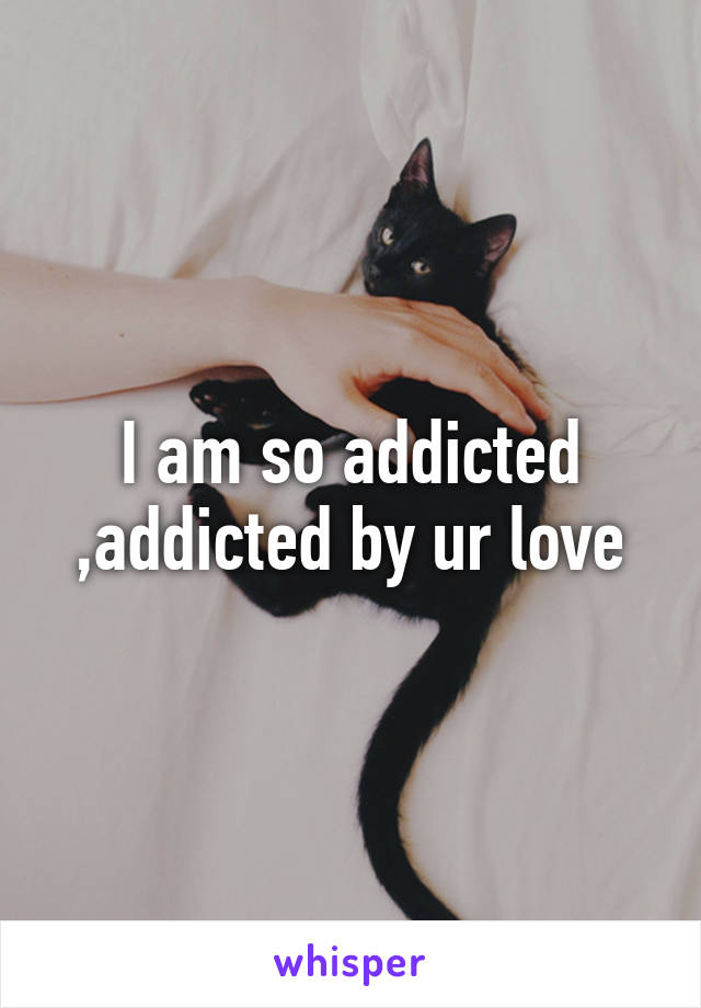 I am so addicted ,addicted by ur love