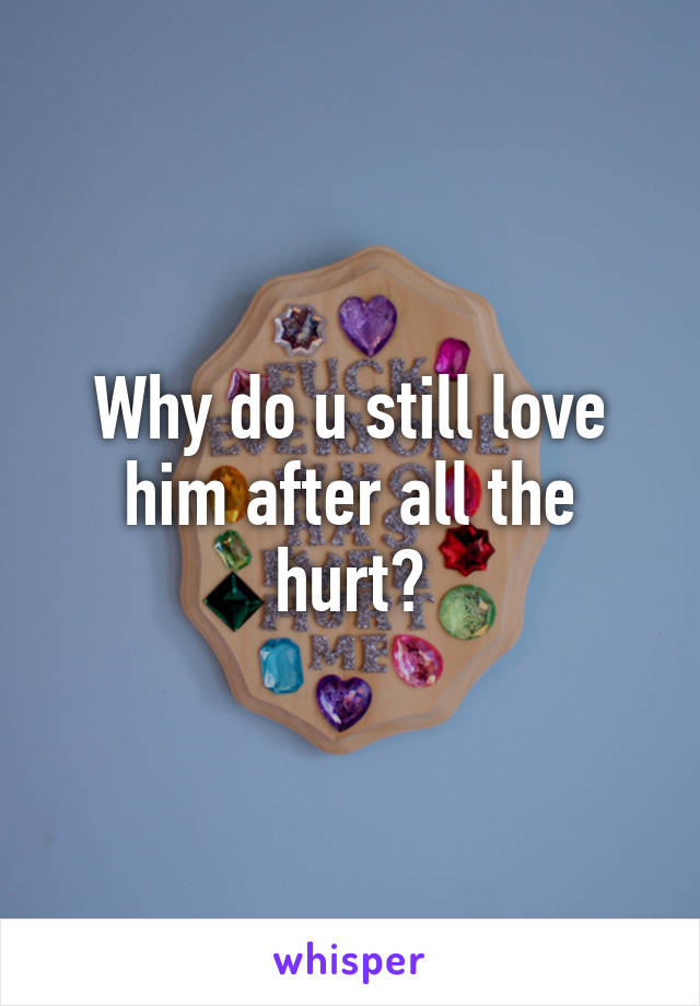 Why do u still love
him after all the hurt?