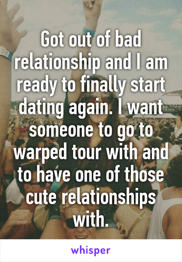 Got out of bad relationship and I am ready to finally start dating again. I want someone to go to warped tour with and to have one of those cute relationships with.