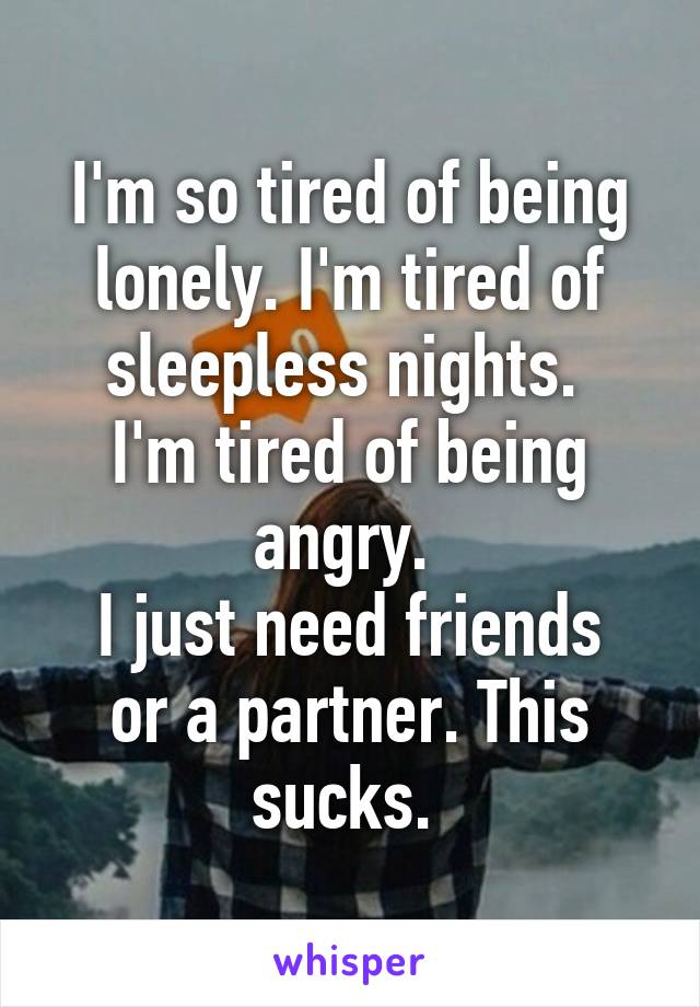 I'm so tired of being lonely. I'm tired of sleepless nights. 
I'm tired of being angry. 
I just need friends or a partner. This sucks. 