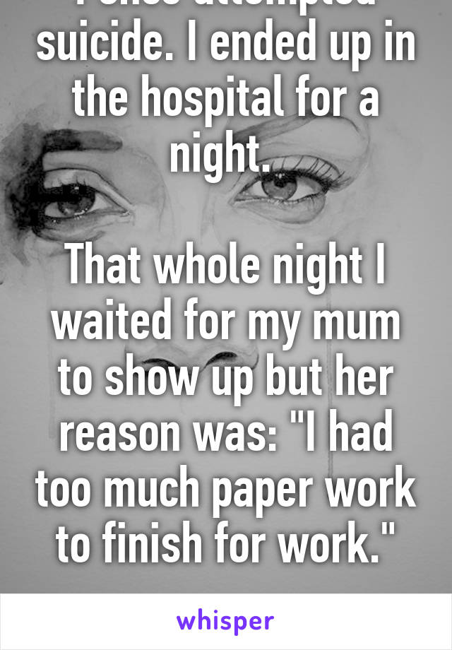 I once attempted suicide. I ended up in the hospital for a night. 

That whole night I waited for my mum to show up but her reason was: "I had too much paper work to finish for work."

I'm still sad.