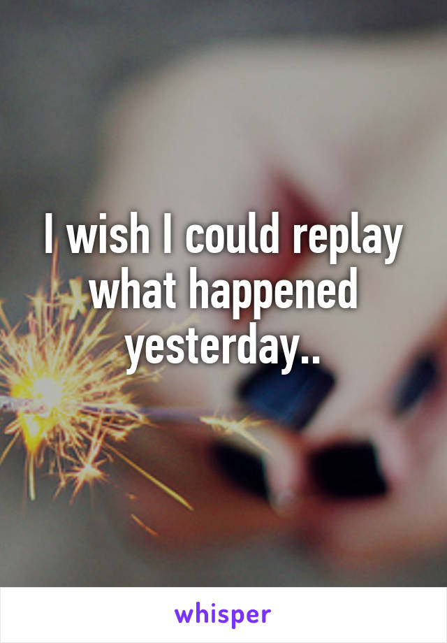 I wish I could replay what happened yesterday..
