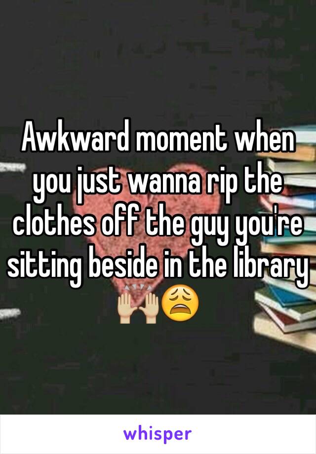 Awkward moment when you just wanna rip the clothes off the guy you're sitting beside in the library 🙌🏼😩