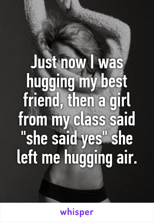 Just now I was hugging my best friend, then a girl from my class said "she said yes" she left me hugging air.