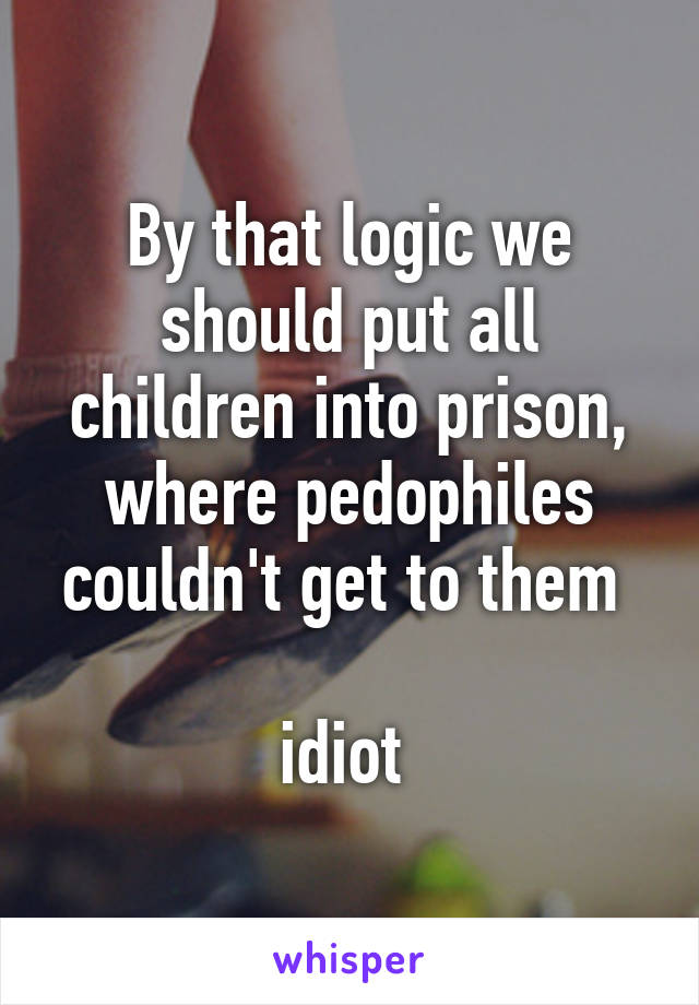 By that logic we should put all children into prison, where pedophiles couldn't get to them 

idiot 