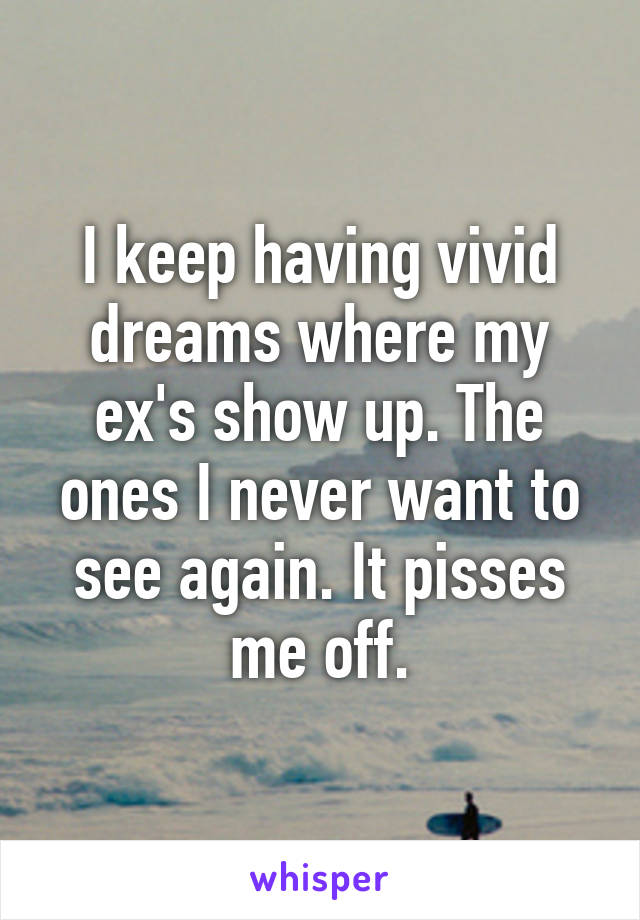 I keep having vivid dreams where my ex's show up. The ones I never want to see again. It pisses me off.