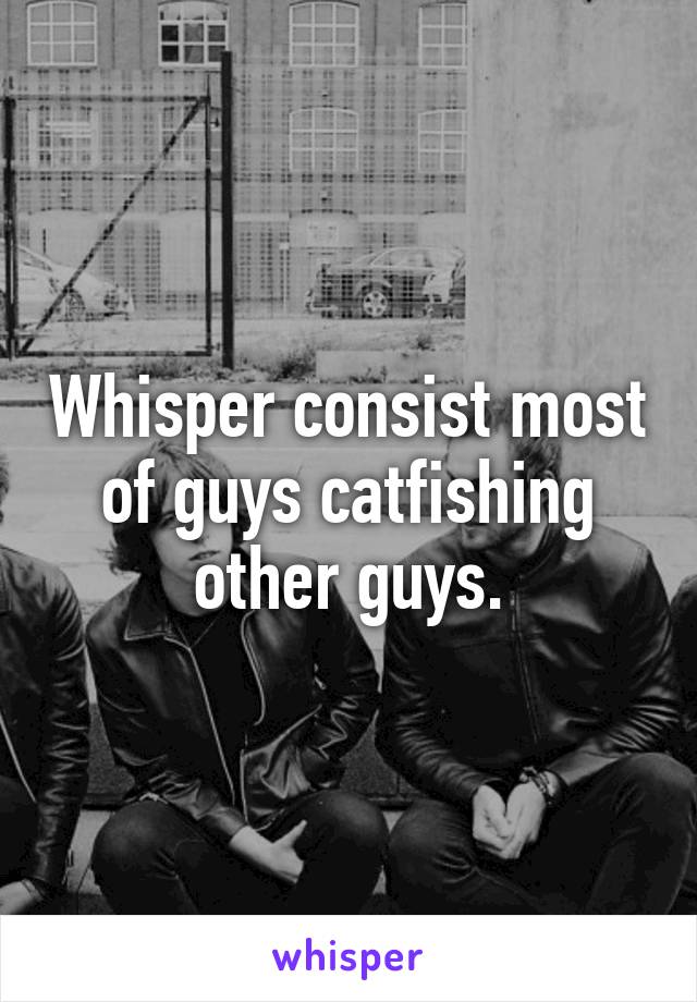 Whisper consist most of guys catfishing other guys.