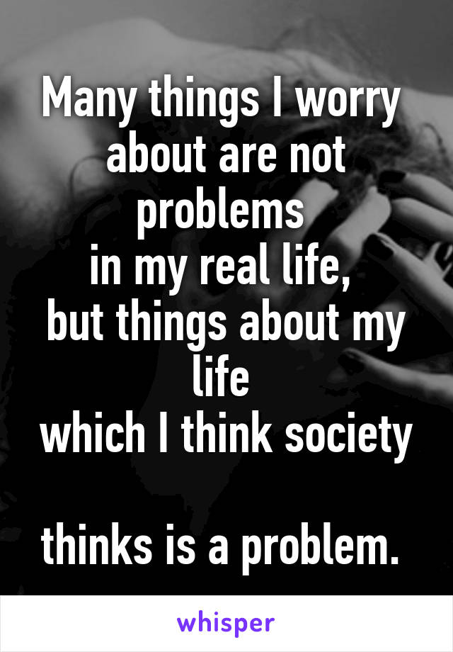 Many things I worry 
about are not problems 
in my real life, 
but things about my life 
which I think society 
thinks is a problem. 