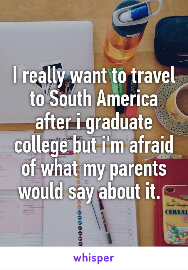 I really want to travel to South America after i graduate college but i'm afraid of what my parents would say about it.  