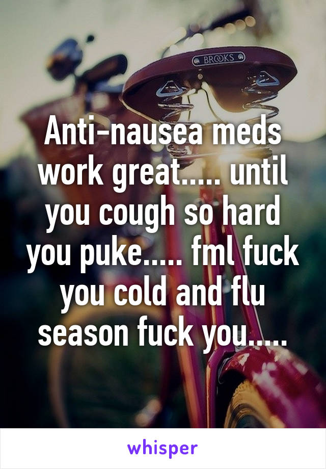 Anti-nausea meds work great..... until you cough so hard you puke..... fml fuck you cold and flu season fuck you.....