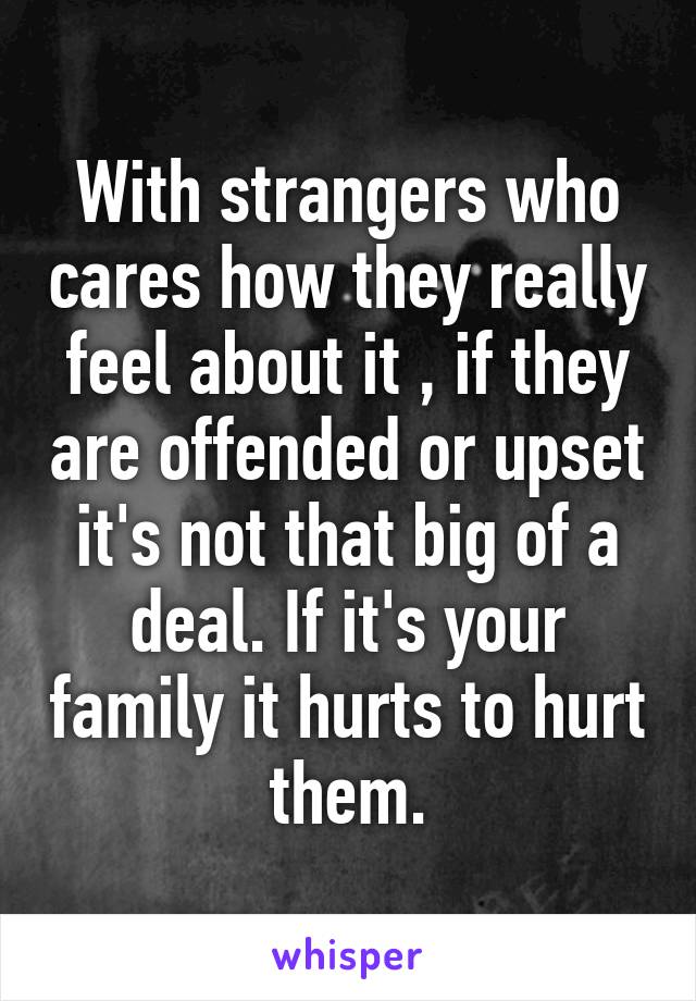 With strangers who cares how they really feel about it , if they are offended or upset it's not that big of a deal. If it's your family it hurts to hurt them.