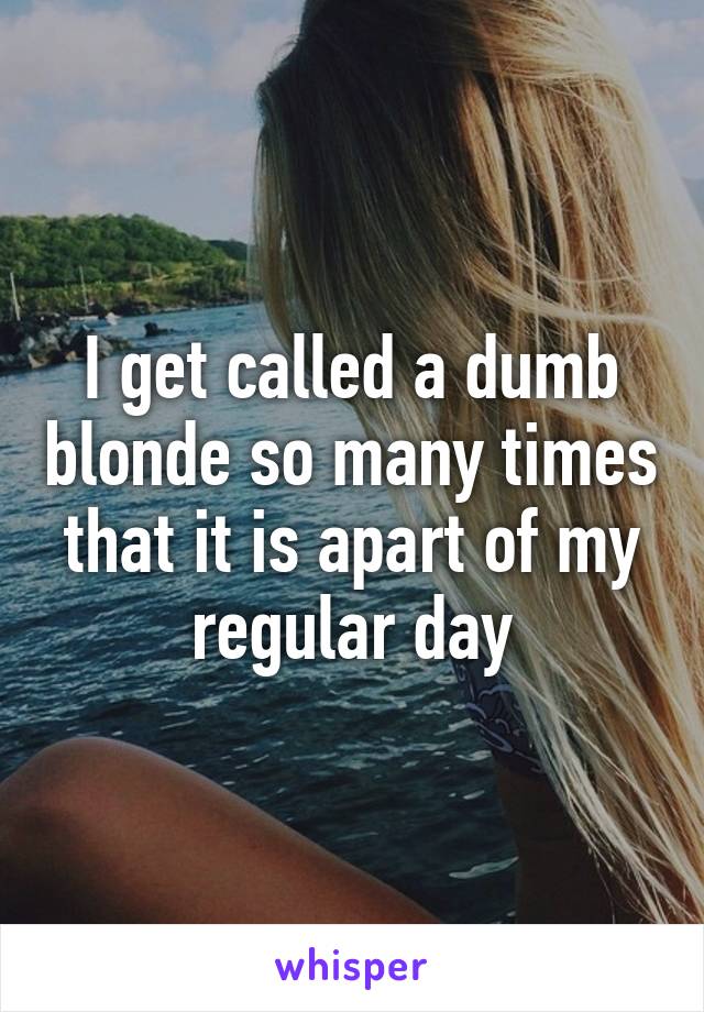 I get called a dumb blonde so many times that it is apart of my regular day