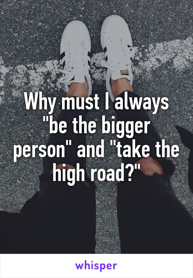 Why must I always "be the bigger person" and "take the high road?"