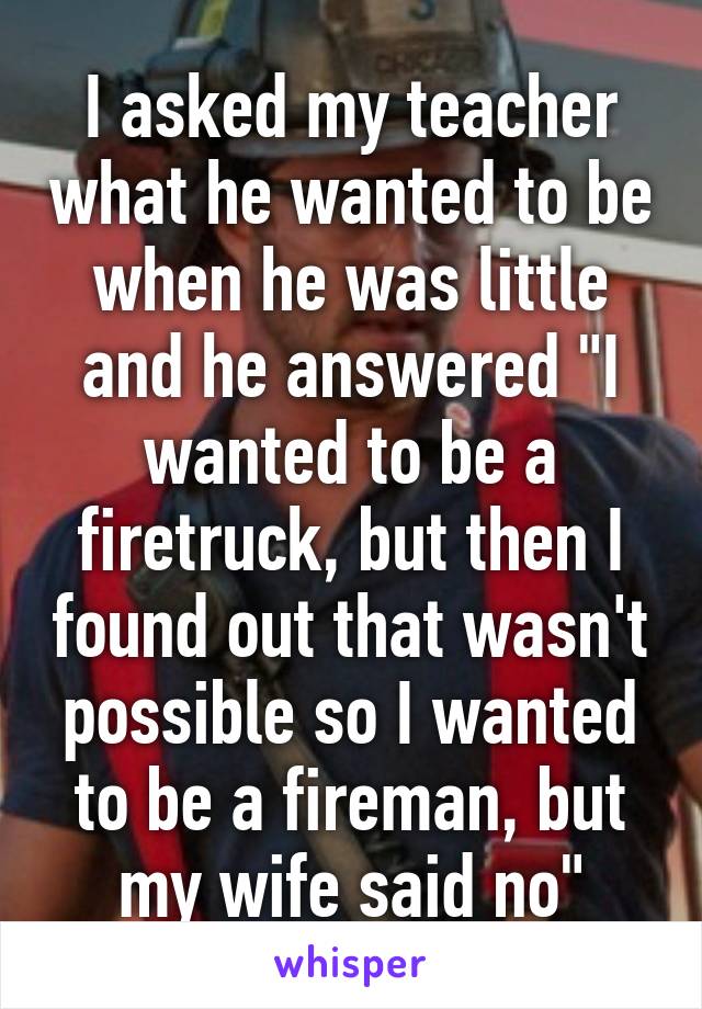 I asked my teacher what he wanted to be when he was little and he answered "I wanted to be a firetruck, but then I found out that wasn't possible so I wanted to be a fireman, but my wife said no"