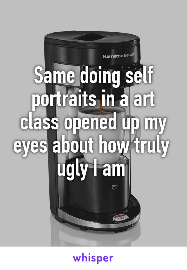 Same doing self portraits in a art class opened up my eyes about how truly  ugly I am 
