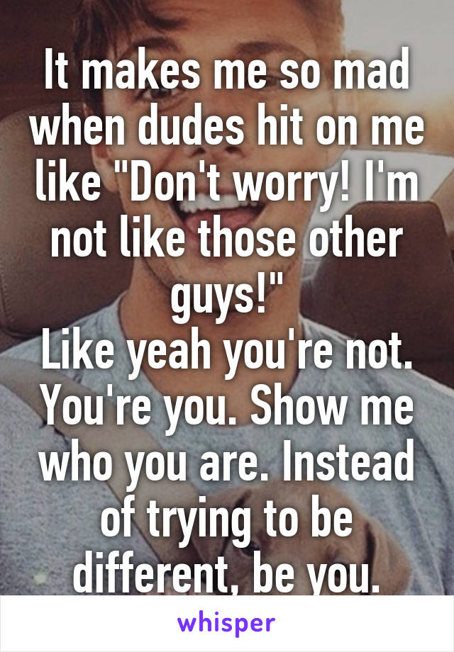 It makes me so mad when dudes hit on me like "Don't worry! I'm not like those other guys!"
Like yeah you're not. You're you. Show me who you are. Instead of trying to be different, be you.