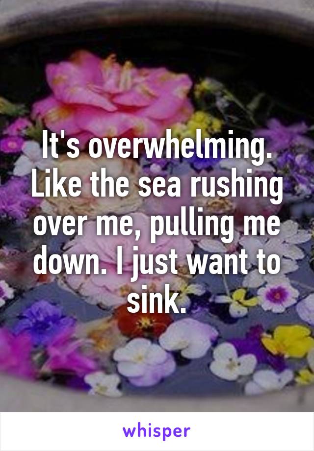 It's overwhelming. Like the sea rushing over me, pulling me down. I just want to sink.