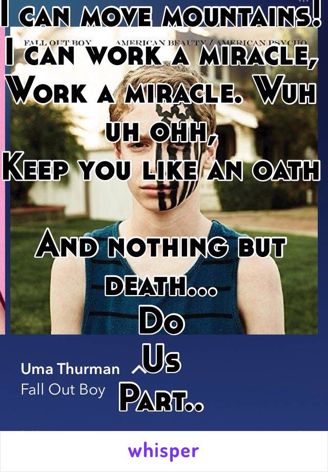 I can move mountains!
I can work a miracle,
Work a miracle. Wuh uh ohh, 
Keep you like an oath  

And nothing but death... 
Do 
Us 
Part..