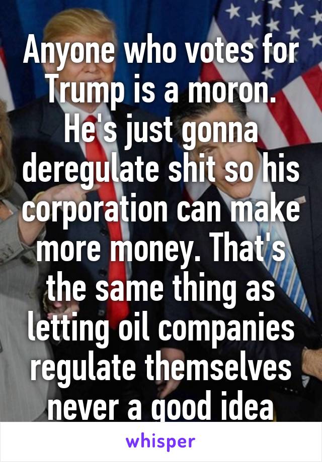 Anyone who votes for Trump is a moron. He's just gonna deregulate shit so his corporation can make more money. That's the same thing as letting oil companies regulate themselves never a good idea