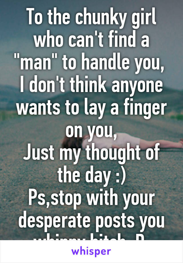 To the chunky girl who can't find a "man" to handle you, 
I don't think anyone wants to lay a finger on you,
Just my thought of the day :)
Ps,stop with your desperate posts you whinny bitch :D 