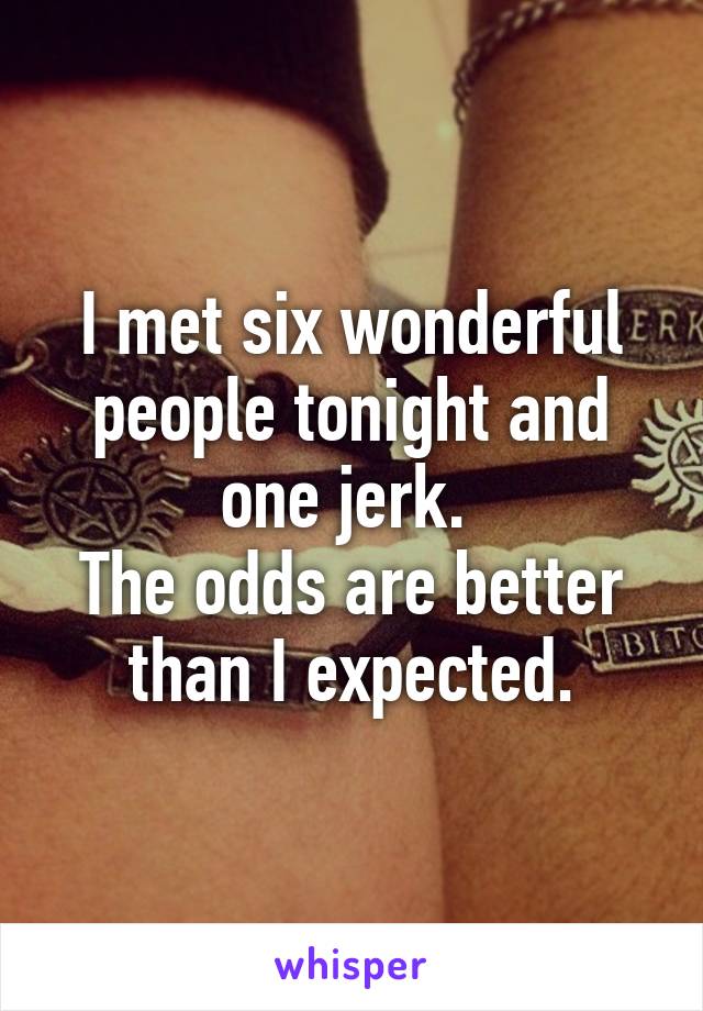 I met six wonderful people tonight and one jerk. 
The odds are better than I expected.