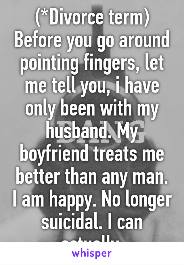 (*Divorce term) Before you go around pointing fingers, let me tell you, i have only been with my husband. My boyfriend treats me better than any man. I am happy. No longer suicidal. I can actually 