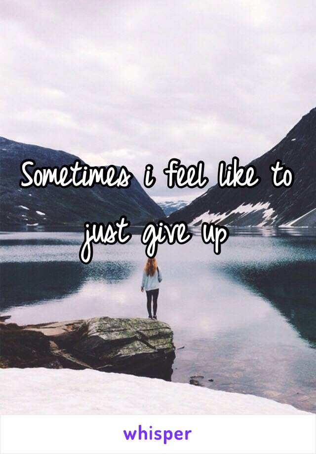 Sometimes i feel like to just give up 