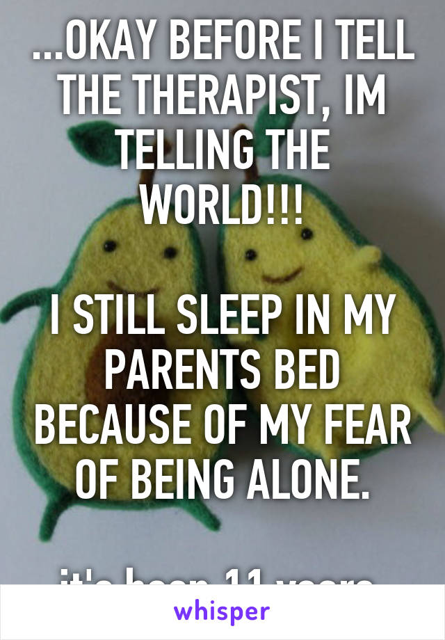 ...OKAY BEFORE I TELL THE THERAPIST, IM TELLING THE WORLD!!!

I STILL SLEEP IN MY PARENTS BED BECAUSE OF MY FEAR OF BEING ALONE.

it's been 11 years.