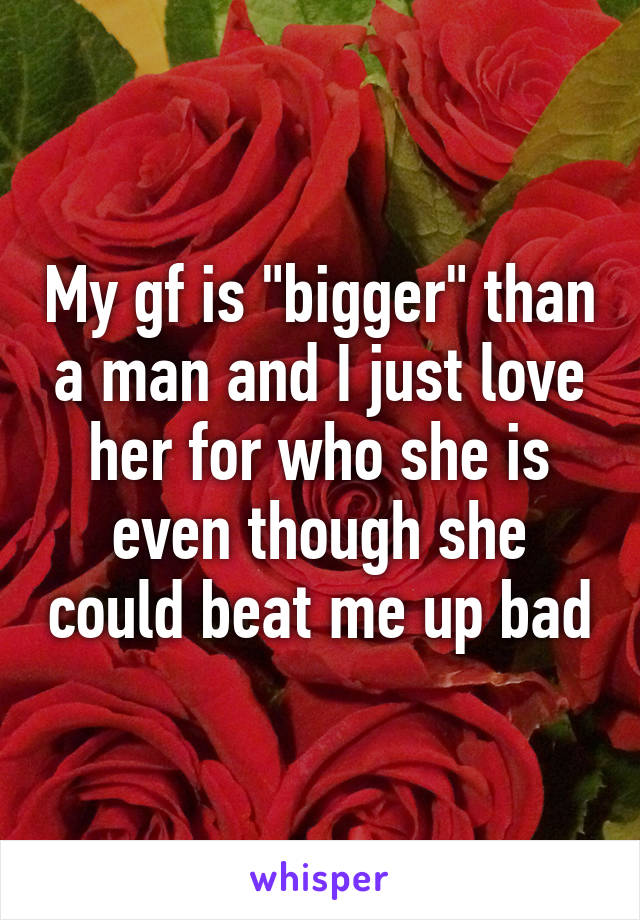 My gf is "bigger" than a man and I just love her for who she is even though she could beat me up bad