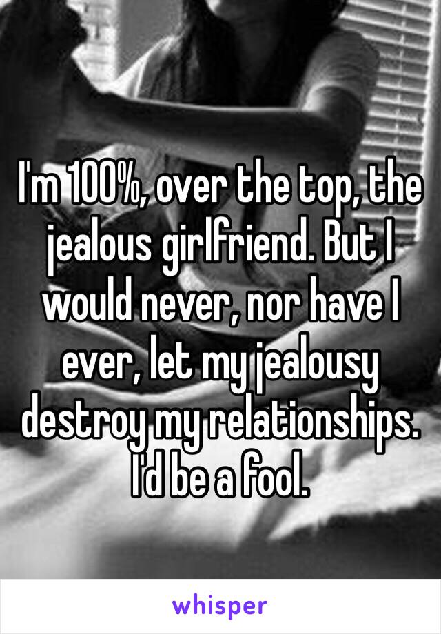 I'm 100%, over the top, the jealous girlfriend. But I would never, nor have I ever, let my jealousy destroy my relationships. I'd be a fool.