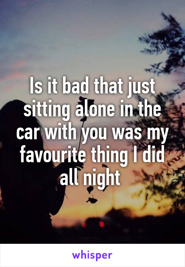 Is it bad that just sitting alone in the car with you was my favourite thing I did all night 