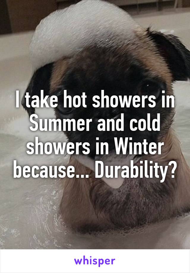 I take hot showers in Summer and cold showers in Winter because... Durability?