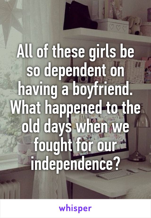 All of these girls be so dependent on having a boyfriend. What happened to the old days when we fought for our independence?